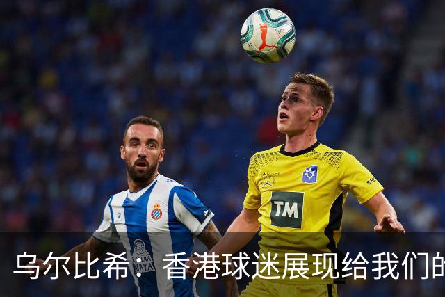 乌尔比希：香港球迷展现给我们的这种狂热真的非常特别