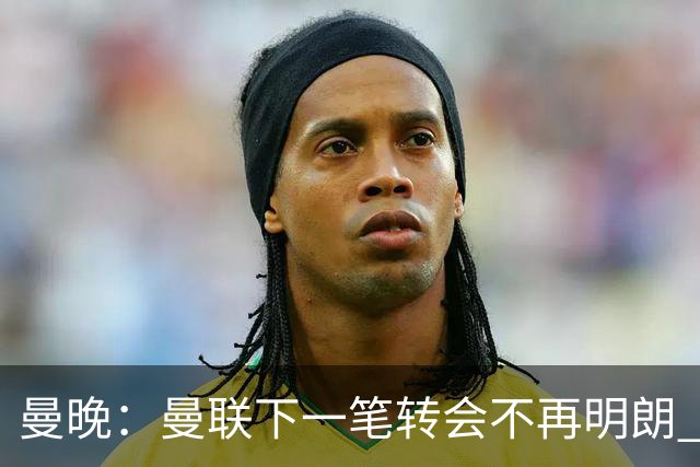 曼晚：曼联下一笔转会不再明朗 每一个潜在的操作都暗藏隐患